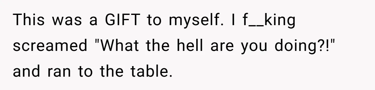This was a GIFT to myself. I f__king screamed "What the hell are you doing?!" and ran to the table.