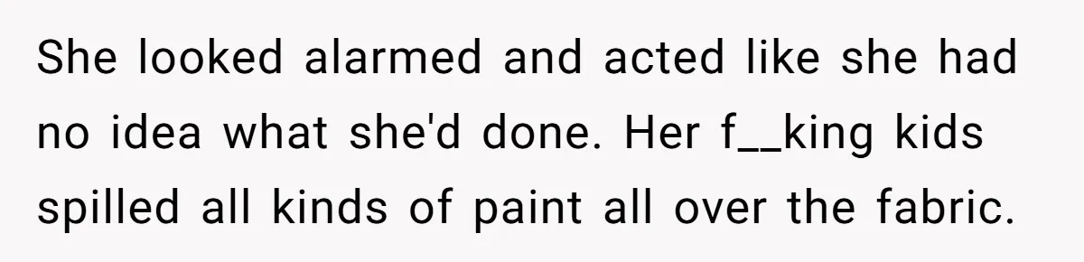 She looked alarmed and acted like she had no idea what she'd done. Her f__king kids spilled all kinds of paint all over the fabric.