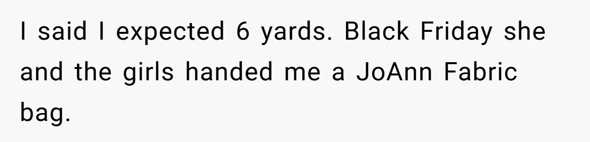 I said I expected 6 yards. Black Friday she and the girls handed me a JoAnn Fabric bag.