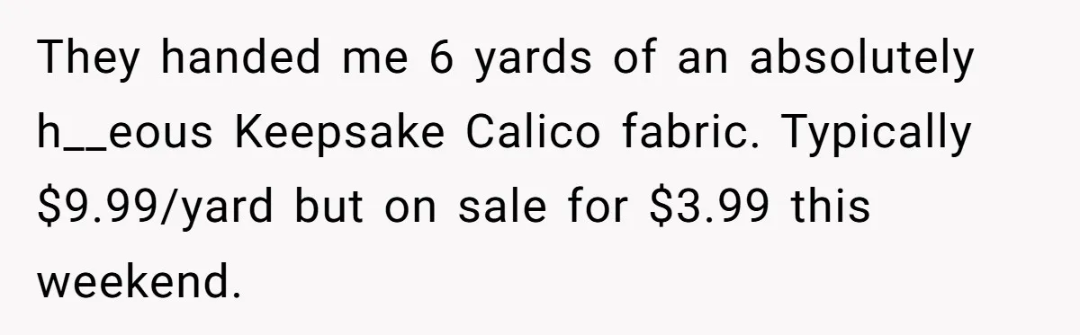 They handed me 6 yards of an absolutely h__eous Keepsake Calico fabric. Typically $9.99/yard but on sale for $3.99 this weekend.