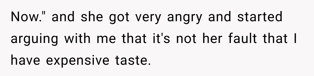 Now." and she got very angry and started arguing with me that it's not her fault that I have expensive taste.