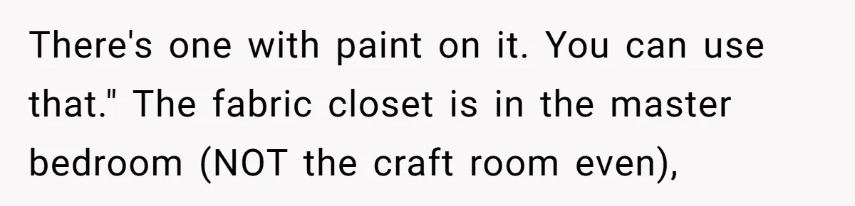 There's one with paint on it. You can use that." The fabric closet is in the master bedroom (NOT the craft room even),