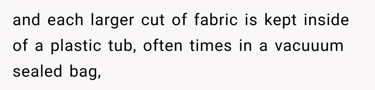 and each larger cut of fabric is kept inside of a plastic tub, often times in a vacuuum sealed bag,