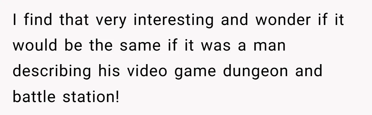 I find that very interesting and wonder if it would be the same if it was a man describing his video game dungeon and battle station!