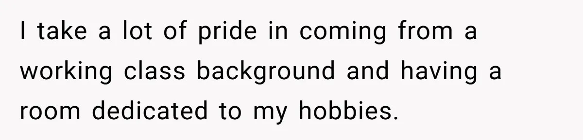 I take a lot of pride in coming from a working class background and having a room dedicated to my hobbies.