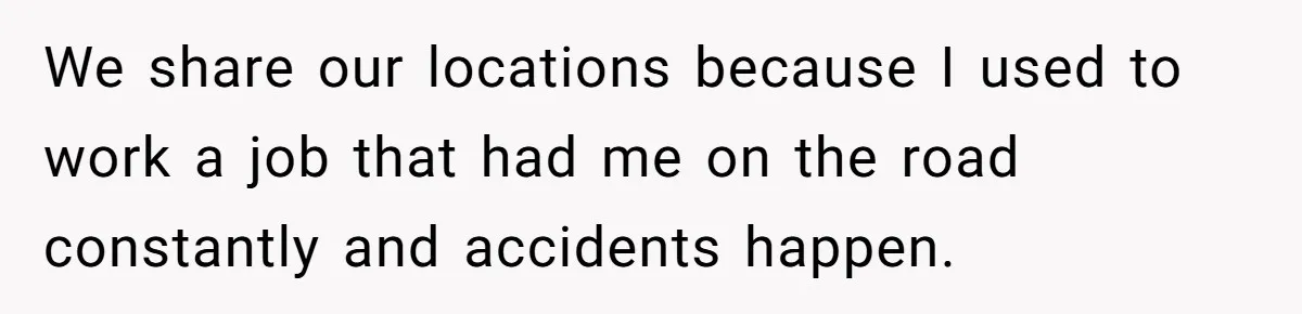 We share our locations because I used to work a job that had me on the road constantly and accidents happen.