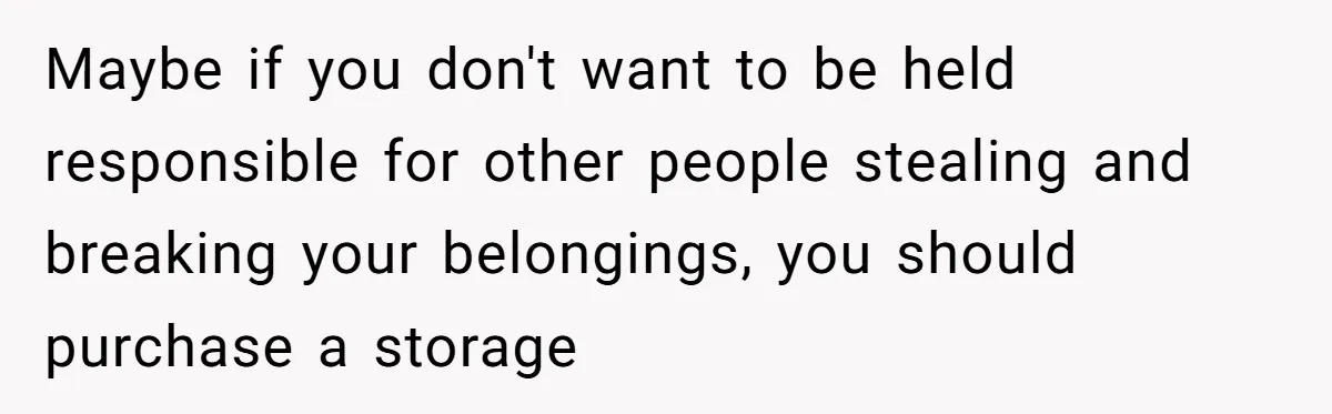 Maybe if you don't want to be held responsible for other people stealing and breaking your belongings, you should purchase a storage