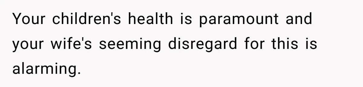Your children's health is paramount and your wife's seeming disregard for this is alarming.
