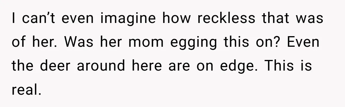 I can’t even imagine how reckless that was of her. Was her mom egging this on? Even the deer around here are on edge. This is real.