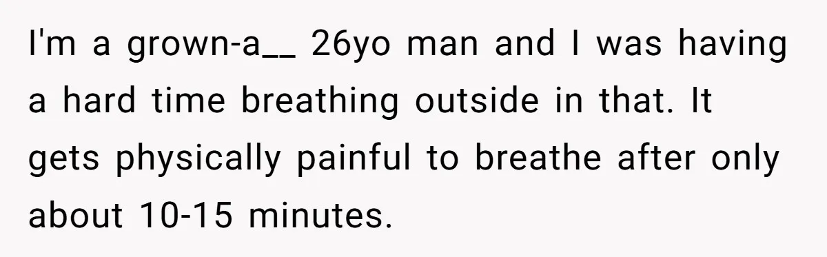 I'm a grown-a__ 26yo man and I was having a hard time breathing outside in that. It gets physically painful to breathe after only about 10-15 minutes.