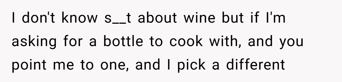I don't know s__t about wine but if I'm asking for a bottle to cook with, and you point me to one, and I pick a different