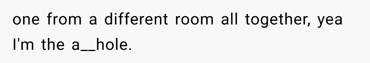 one from a different room all together, yea I'm the a__hole.