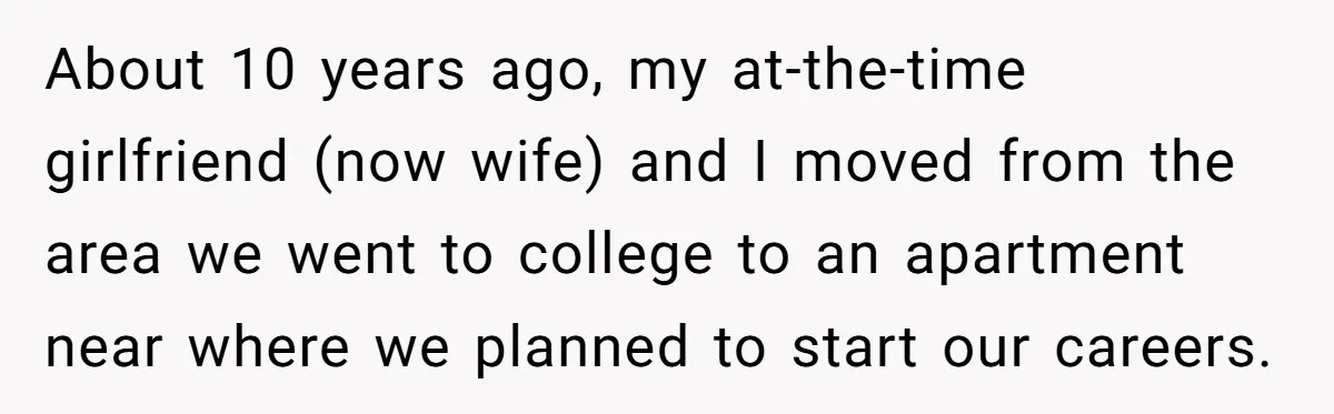 About 10 years ago, my at-the-time girlfriend (now wife) and I moved from the area we went to college to an apartment near where we planned to start our careers.