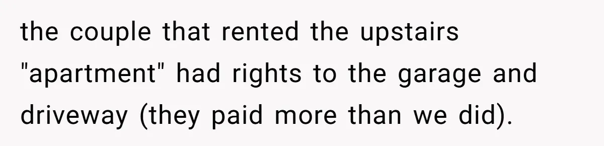 the couple that rented the upstairs "apartment" had rights to the garage and driveway (they paid more than we did).
