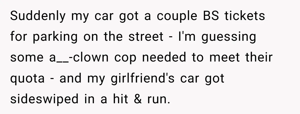 Suddenly my car got a couple BS tickets for parking on the street - I'm guessing some a__-clown cop needed to meet their quota - and my girlfriend's car got...