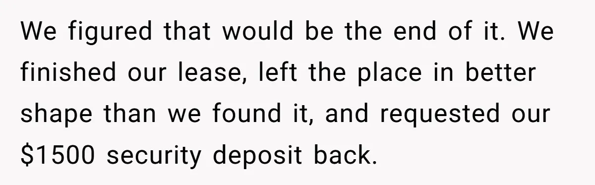 We figured that would be the end of it. We finished our lease, left the place in better shape than we found it, and requested our $1500 security deposit back.