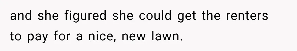 and she figured she could get the renters to pay for a nice, new lawn.
