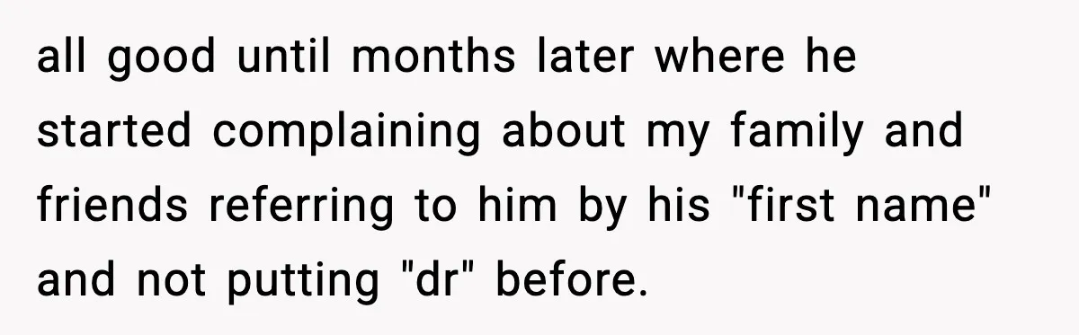 all good until months later where he started complaining about my family and friends referring to him by his "first name" and not putting "dr" before.