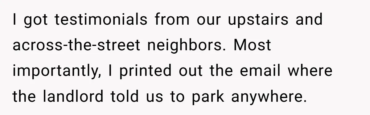 I got testimonials from our upstairs and across-the-street neighbors. Most importantly, I printed out the email where the landlord told us to park anywhere.