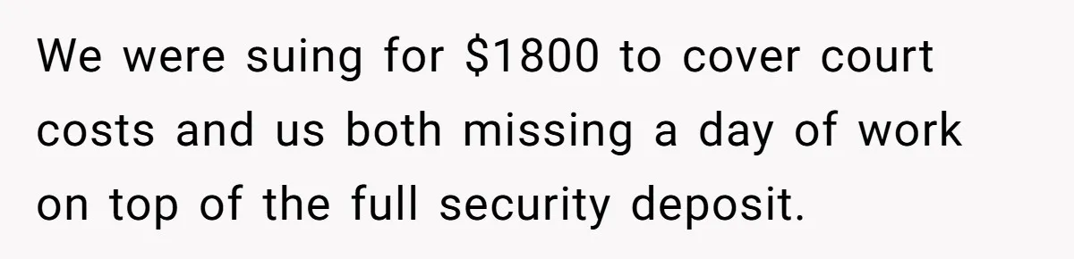 We were suing for $1800 to cover court costs and us both missing a day of work on top of the full security deposit.