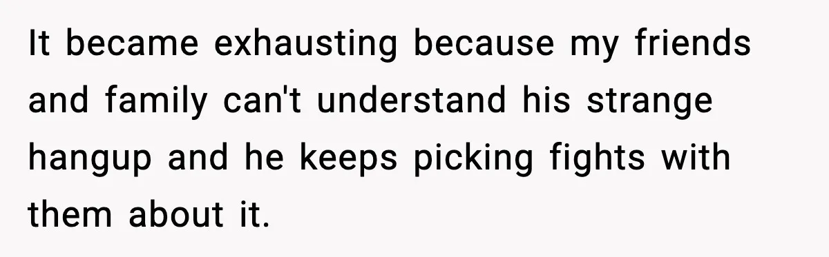 It became exhausting because my friends and family can't understand his strange hangup and he keeps picking fights with them about it.