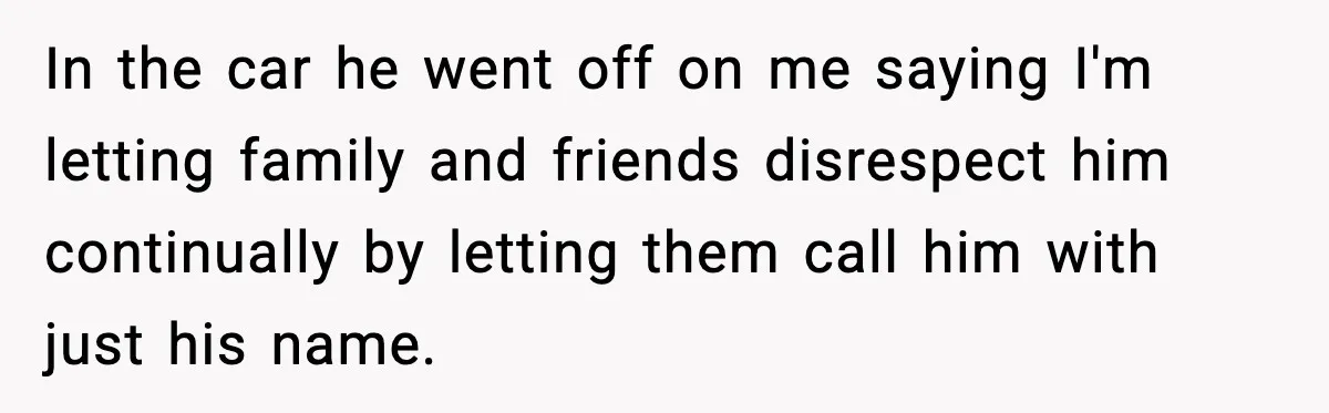 In the car he went off on me saying I'm letting family and friends disrespect him continually by letting them call him with just his name.