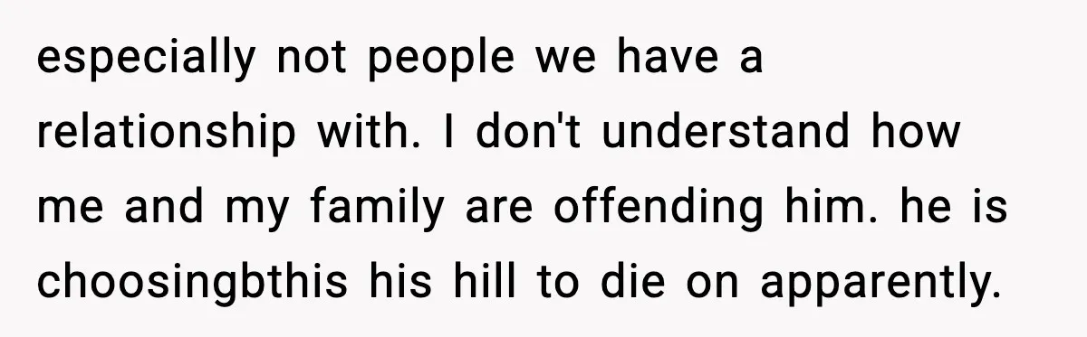 especially not people we have a relationship with. I don't understand how me and my family are offending him. he is choosingbthis his hill to die on apparently.