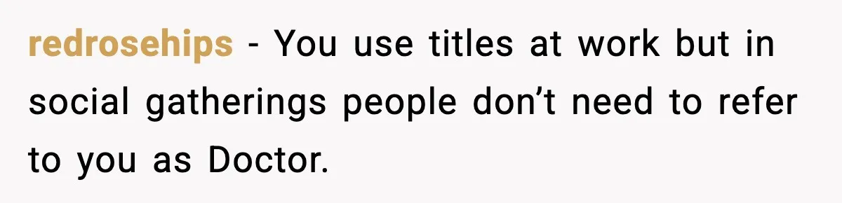 redrosehips - You use titles at work but in social gatherings people don’t need to refer to you as Doctor.