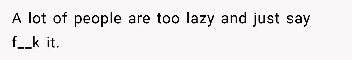 A lot of people are too lazy and just say f__k it.