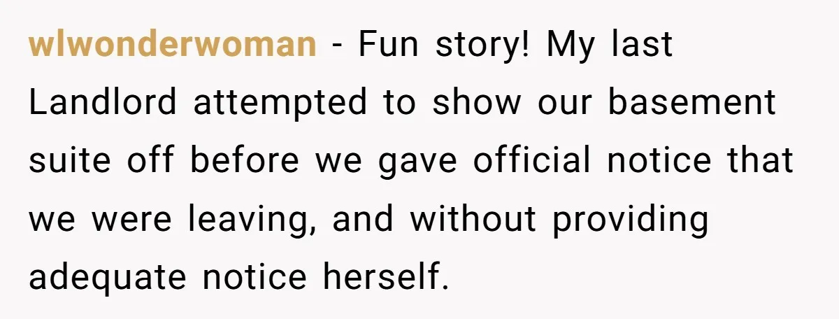 wlwonderwoman − Fun story! My last Landlord attempted to show our basement suite off before we gave official notice that we were leaving, and without providing adequate notice herself.