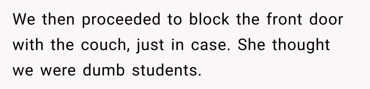 We then proceeded to block the front door with the couch, just in case. She thought we were dumb students.