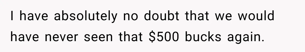 I have absolutely no doubt that we would have never seen that $500 bucks again.