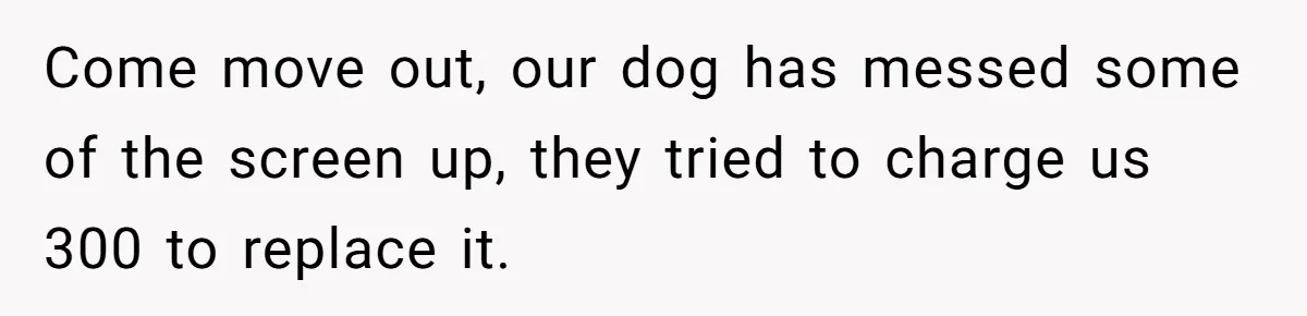 Come move out, our dog has messed some of the screen up, they tried to charge us 300 to replace it.