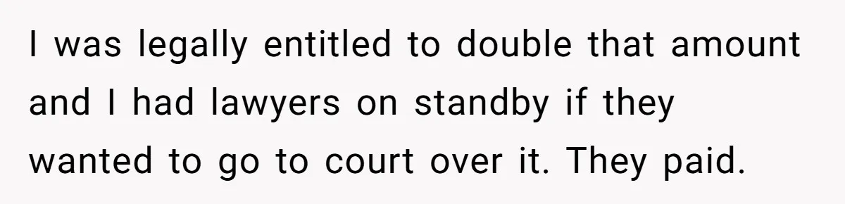I was legally entitled to double that amount and I had lawyers on standby if they wanted to go to court over it. They paid.