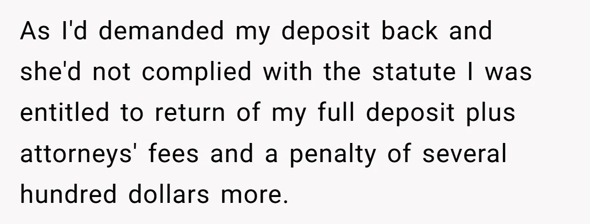 As I'd demanded my deposit back and she'd not complied with the statute I was entitled to return of my full deposit plus attorneys' fees and a penalty of several...