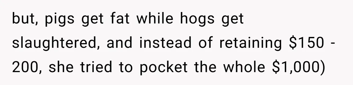 but, pigs get fat while hogs get slaughtered, and instead of retaining $150 - 200, she tried to pocket the whole $1,000)