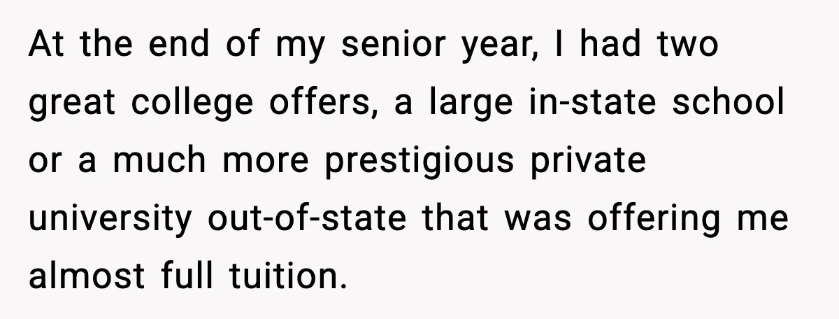 At the end of my senior year, I had two great college offers, a large in-state school or a much more prestigious private university out-of-state that was offering me almost...