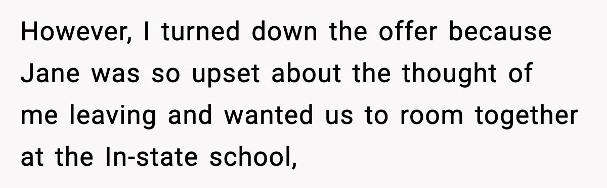 However, I turned down the offer because Jane was so upset about the thought of me leaving and wanted us to room together at the In-state school,