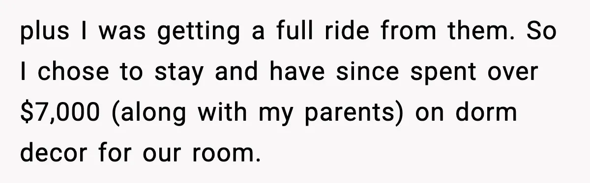 plus I was getting a full ride from them. So I chose to stay and have since spent over $7,000 (along with my parents) on dorm decor for our room.