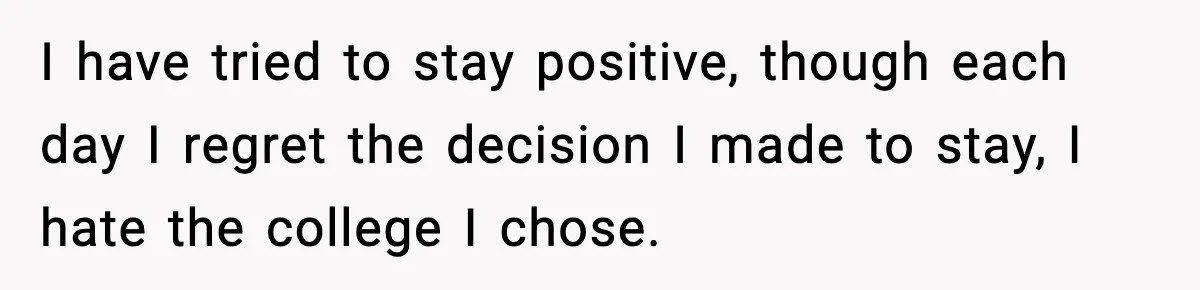 I have tried to stay positive, though each day I regret the decision I made to stay, I hate the college I chose.
