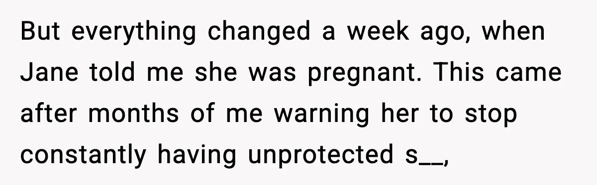 But everything changed a week ago, when Jane told me she was pregnant. This came after months of me warning her to stop constantly having unprotected s__,