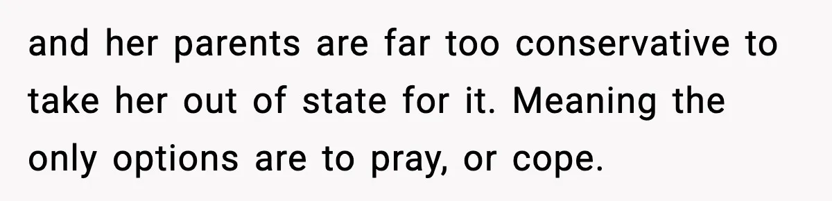 and her parents are far too conservative to take her out of state for it. Meaning the only options are to pray, or cope.