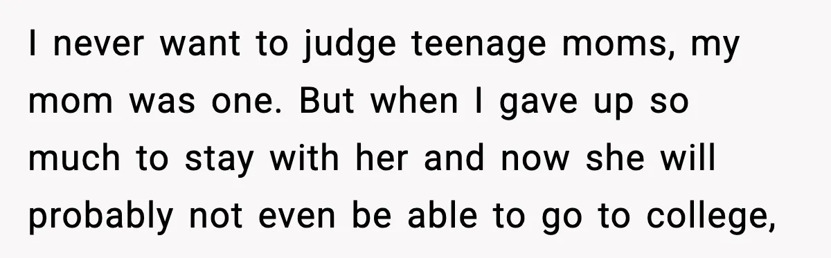 I never want to judge teenage moms, my mom was one. But when I gave up so much to stay with her and now she will probably not even be...