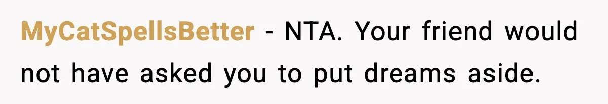MyCatSpellsBetter - NTA. Your friend would not have asked you to put dreams aside.