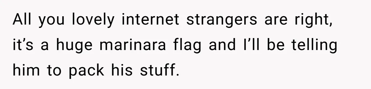 All you lovely internet strangers are right, it’s a huge marinara flag and I’ll be telling him to pack his stuff.