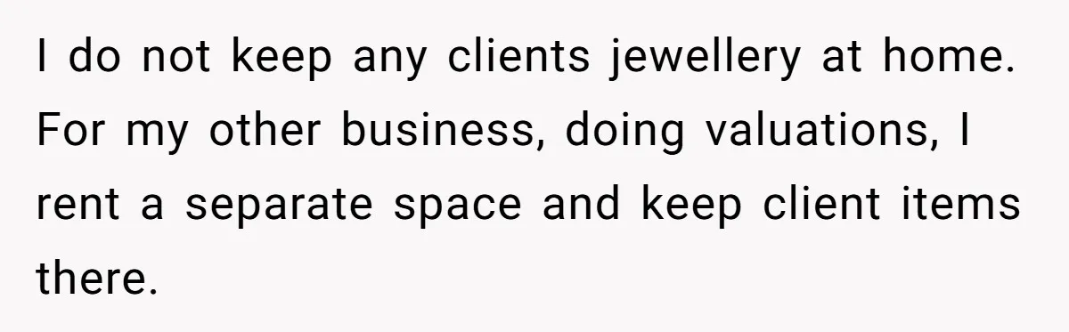 I do not keep any clients jewellery at home. For my other business, doing valuations, I rent a separate space and keep client items there.