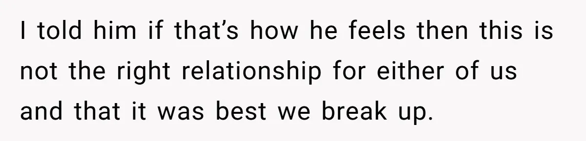 I told him if that’s how he feels then this is not the right relationship for either of us and that it was best we break up.