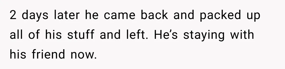 2 days later he came back and packed up all of his stuff and left. He’s staying with his friend now.