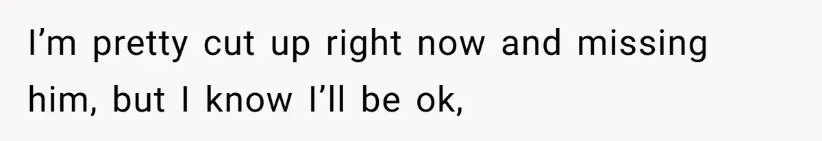 I’m pretty cut up right now and missing him, but I know I’ll be ok,