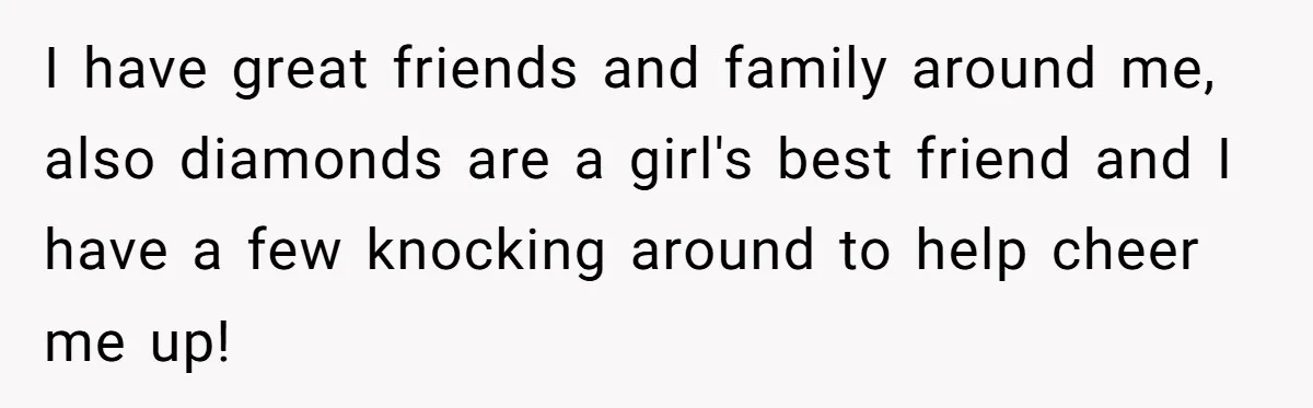 I have great friends and family around me, also diamonds are a girl's best friend and I have a few knocking around to help cheer me up!